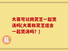 大葛可以同灵芝一起煲汤吗(大葛和灵芝适合一起煲汤吗？)