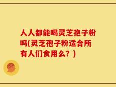 人人都能喝灵芝孢子粉吗(灵芝孢子粉适合所有人们食用么？)