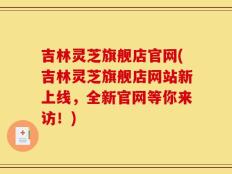 吉林灵芝旗舰店官网(吉林灵芝旗舰店网站新上线，全新官网等你来访！)