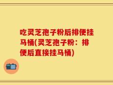 吃灵芝孢子粉后排便挂马桶(灵芝孢子粉：排便后直接挂马桶)
