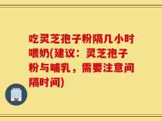 吃灵芝孢子粉隔几小时喂奶(建议：灵芝孢子粉与哺乳，需要注意间隔时间)