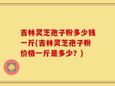 吉林灵芝孢子粉多少钱一斤(吉林灵芝孢子粉价格一斤是多少？)