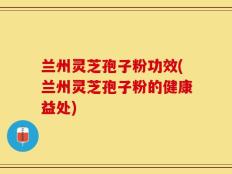 兰州灵芝孢子粉功效(兰州灵芝孢子粉的健康益处)