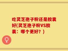 吃灵芝孢子粉还是胶囊好(灵芝孢子粉VS胶囊：哪个更好？)