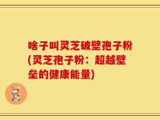 啥子叫灵芝破壁孢子粉(灵芝孢子粉：超越壁垒的健康能量)