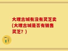 大理古城有没有灵芝卖(大理古城是否有销售灵芝？)