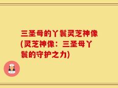 三圣母的丫鬟灵芝神像(灵芝神像：三圣母丫鬟的守护之力)