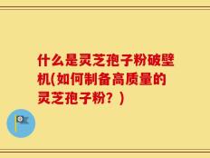 什么是灵芝孢子粉破壁机(如何制备高质量的灵芝孢子粉？)