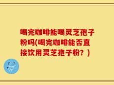 喝完咖啡能喝灵芝孢子粉吗(喝完咖啡能否直接饮用灵芝孢子粉？)