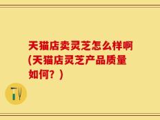 天猫店卖灵芝怎么样啊(天猫店灵芝产品质量如何？)
