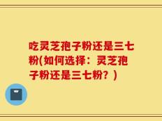 吃灵芝孢子粉还是三七粉(如何选择：灵芝孢子粉还是三七粉？)