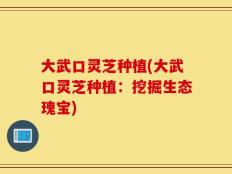大武口灵芝种植(大武口灵芝种植：挖掘生态瑰宝)