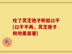 吃了灵芝孢子粉后口干(口干不再，灵芝孢子粉效果显著)