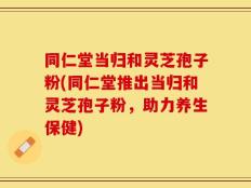 同仁堂当归和灵芝孢子粉(同仁堂推出当归和灵芝孢子粉，助力养生保健)
