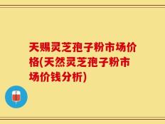 天赐灵芝孢子粉市场价格(天然灵芝孢子粉市场价钱分析)