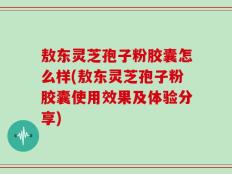 敖东灵芝孢子粉胶囊怎么样(敖东灵芝孢子粉胶囊使用效果及体验分享)