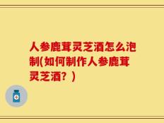 人参鹿茸灵芝酒怎么泡制(如何制作人参鹿茸灵芝酒？)