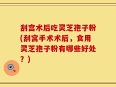 刮宫术后吃灵芝孢子粉(刮宫手术术后，食用灵芝孢子粉有哪些好处？)