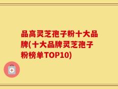 品高灵芝孢子粉十大品牌(十大品牌灵芝孢子粉榜单TOP10)