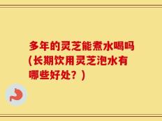多年的灵芝能煮水喝吗(长期饮用灵芝泡水有哪些好处？)