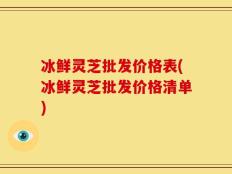 冰鲜灵芝批发价格表(冰鲜灵芝批发价格清单)