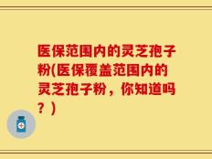 医保范围内的灵芝孢子粉(医保覆盖范围内的灵芝孢子粉，你知道吗？)