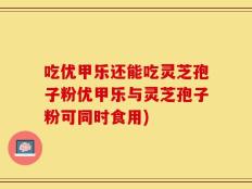吃优甲乐还能吃灵芝孢子粉优甲乐与灵芝孢子粉可同时食用)