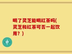 喝了灵芝能喝红茶吗(灵芝和红茶可否一起饮用？)