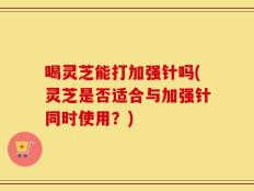 喝灵芝能打加强针吗(灵芝是否适合与加强针同时使用？)