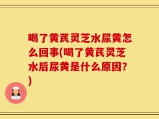 喝了黄芪灵芝水尿黄怎么回事(喝了黄芪灵芝水后尿黄是什么原因？)