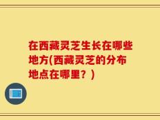 在西藏灵芝生长在哪些地方(西藏灵芝的分布地点在哪里？)