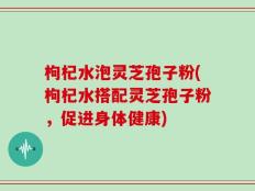 枸杞水泡灵芝孢子粉(枸杞水搭配灵芝孢子粉，促进身体健康)
