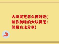 大块灵芝怎么做好吃(制作美味的大块灵芝：简易方法分享)