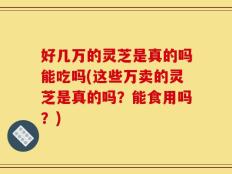 好几万的灵芝是真的吗能吃吗(这些万卖的灵芝是真的吗？能食用吗？)