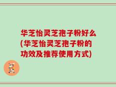 华芝怡灵芝孢子粉好么(华芝怡灵芝孢子粉的功效及推荐使用方式)