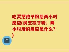 吃灵芝孢子粉后两小时反应(灵芝孢子粉：两小时后的反应是什么？)