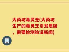 大药坊毒灵芝(大药坊生产的毒灵芝引发质疑，需要检测验证新闻)