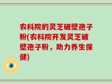 农科院的灵芝破壁孢子粉(农科院开发灵芝破壁孢子粉，助力养生保健)