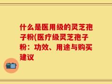 什么是医用级的灵芝孢子粉(医疗级灵芝孢子粉：功效、用途与购买建议