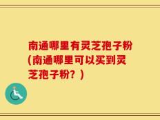 南通哪里有灵芝孢子粉(南通哪里可以买到灵芝孢子粉？)