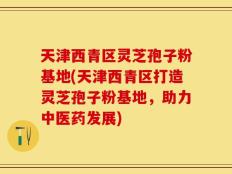 天津西青区灵芝孢子粉基地(天津西青区打造灵芝孢子粉基地，助力中医药发展)