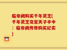 临帝阙购买千年灵芝(千年灵芝交至天子手中：临帝阙传奇购买纪实)