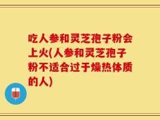 吃人参和灵芝孢子粉会上火(人参和灵芝孢子粉不适合过于燥热体质的人)