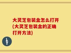 大灵芝包装盒怎么打开(大灵芝包装盒的正确打开方法)