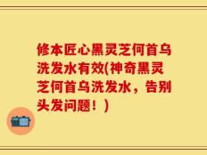 修本匠心黑灵芝何首乌洗发水有效(神奇黑灵芝何首乌洗发水，告别头发问题！)