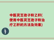 中医灵芝孢子粉乙肝(使用中医灵芝孢子粉治疗乙肝的方法及效果)