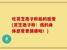 吃灵芝孢子粉后的感受(灵芝孢子粉：我的身体感觉更健康啦！)