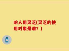 啥人用灵芝(灵芝的使用对象是谁？)