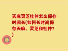 天麻灵芝杜仲怎么保存时间长(如何长时间保存天麻、灵芝和杜仲？)