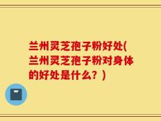 兰州灵芝孢子粉好处(兰州灵芝孢子粉对身体的好处是什么？)